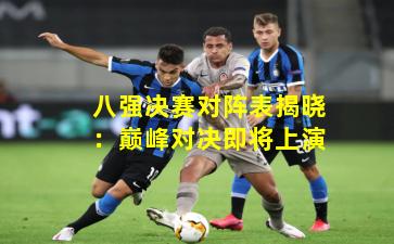 八强决赛对阵表揭晓:巅峰对决即将上演
